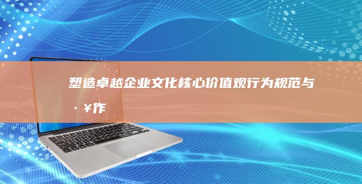 塑造卓越企业文化：核心价值观、行为规范与工作环境之构建